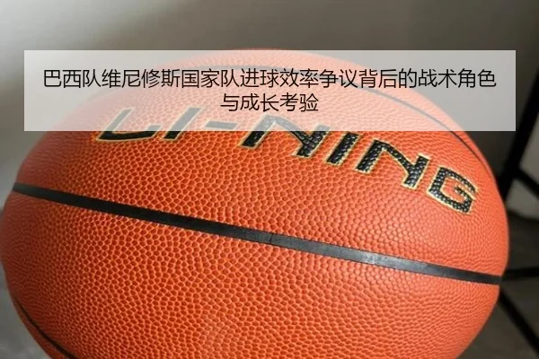 巴西队维尼修斯国家队进球效率争议背后的战术角色与成长考验