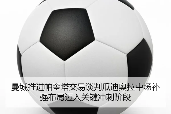 曼城推进帕奎塔交易谈判瓜迪奥拉中场补强布局迈入关键冲刺阶段