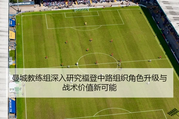 曼城教练组深入研究福登中路组织角色升级与战术价值新可能