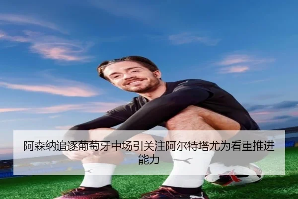 阿森纳追逐葡萄牙中场引关注阿尔特塔尤为看重推进能力